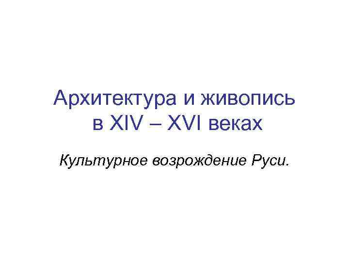 Архитектура и живопись в XIV – XVI веках Культурное возрождение Руси. 