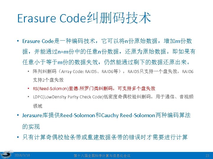 Erasure Code纠删码技术 • Erasure Code是一种编码技术，它可以将n份原始数据，增加m份数 据，并能通过n+m份中的任意n份数据，还原为原始数据。即如果有 任意小于等于m份的数据失效，仍然能通过剩下的数据还原出来。 • 阵列纠删码（Array Code: RAID 5、RAID 6等），RAID 5只支持一个盘失效，RAID