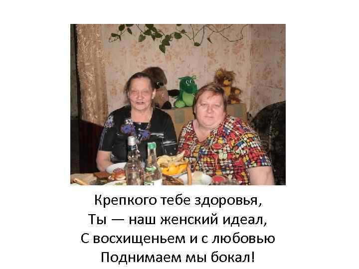 Крепкого тебе здоровья, Ты — наш женский идеал, С восхищеньем и с любовью Поднимаем