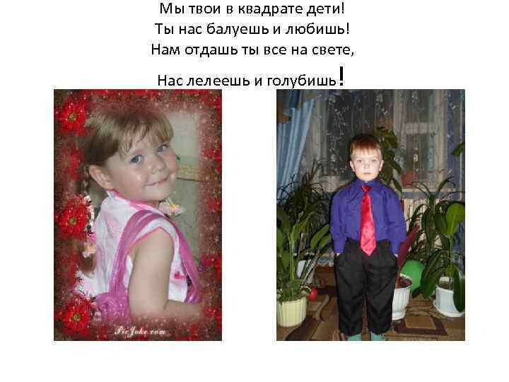 Мы твои в квадрате дети! Ты нас балуешь и любишь! Нам отдашь ты все