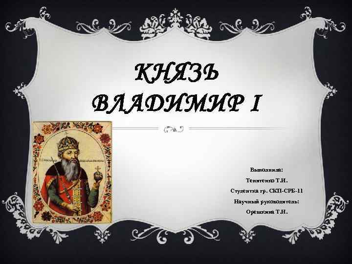 КНЯЗЬ ВЛАДИМИР I Выполнила: Тенитенко Т. И. Студентка гр. СКП-СРБ-11 Научный руководитель: Орешкина Т.