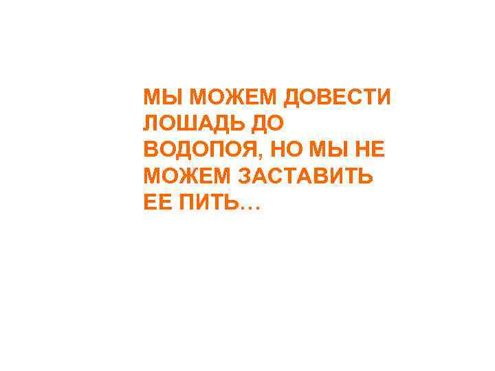МЫ МОЖЕМ ДОВЕСТИ ЛОШАДЬ ДО ВОДОПОЯ, НО МЫ НЕ МОЖЕМ ЗАСТАВИТЬ ЕЕ ПИТЬ… 