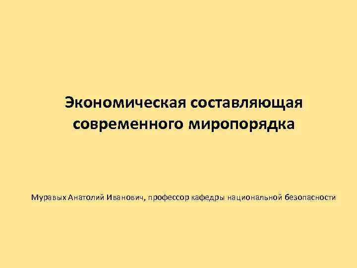 Экономическая составляющая современного миропорядка Муравых Анатолий Иванович, профессор кафедры национальной безопасности 