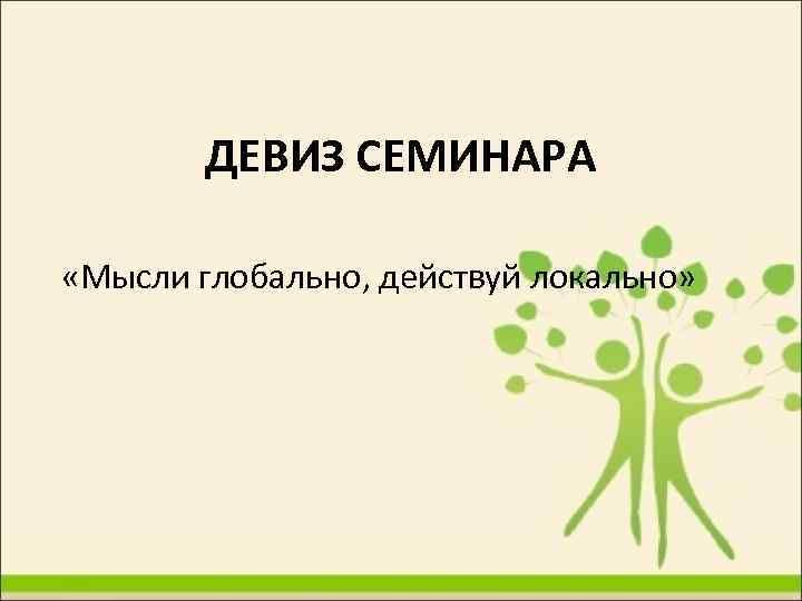 ДЕВИЗ СЕМИНАРА «Мысли глобально, действуй локально» 