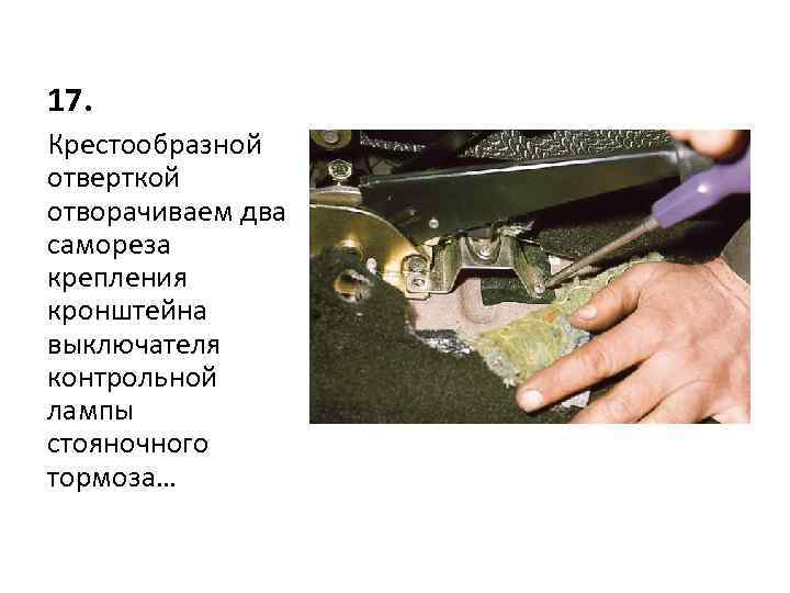17. Крестообразной отверткой отворачиваем два самореза крепления кронштейна выключателя контрольной лампы стояночного тормоза… 