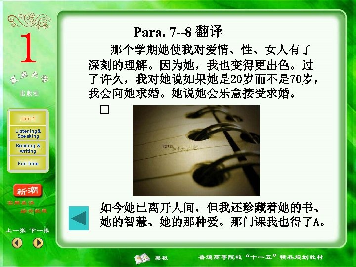 Para. 7 --8 翻译 Unit 1 那个学期她使我对爱情、性、女人有了 深刻的理解。因为她，我也变得更出色。过 了许久，我对她说如果她是 20岁而不是 70岁， 我会向她求婚。她说她会乐意接受求婚。 Listening& Speaking