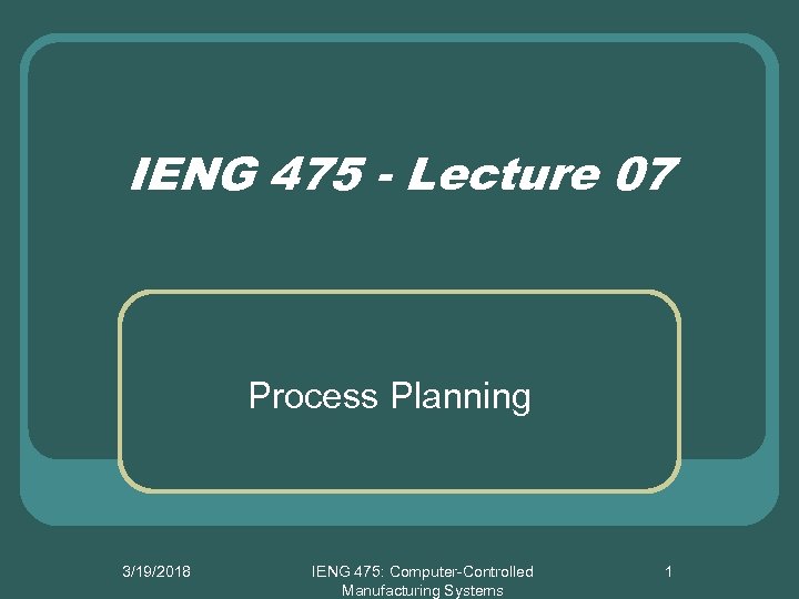 IENG 475 - Lecture 07 Process Planning 3/19/2018 IENG 475: Computer-Controlled Manufacturing Systems 1