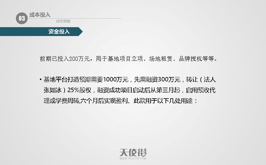 03 成本投入 成本预期 资金投入 前期已投入 200万元，用于基地项目立项、场地租赁、品牌授权等等。 • 基地平台打造预期需要1000万元，先需融资300万元，转让（法人 张如冰）25%股权，融资成功项目启动后从第三月起，启用预收代 理或学费周转, 六个月后实现盈利。此款用于以下几处用途： 