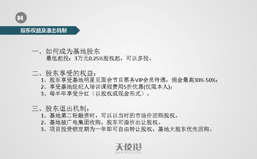 04 股东权益及退出机制 一、如何成为基地股东 最低起投： 3万元0. 25%股权起，可以多投。 二、股东享受的权益： 1、股东享受基地明星见面会节目票务VIP会员待遇，佣金最高 30%-50%； 2、享受基地经纪人培训课程费用 5折优惠(仅限本人)； 3、每半年享受分红（以股权或现金形式）。 三、股东退出机制： 1、基地第二轮融资时，可以以当时的市场价回购股权。