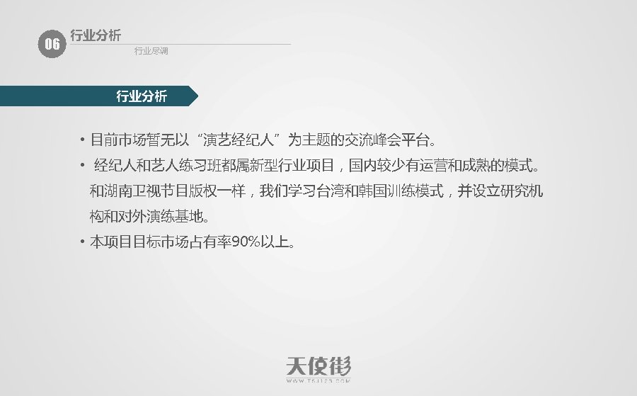 06 行业分析 行业尽调 行业分析 • 目前市场暂无以“演艺经纪人”为主题的交流峰会平台。 • 经纪人和艺人练习班都属新型行业项目，国内较少有运营和成熟的模式。 和湖南卫视节目版权一样，我们学习台湾和韩国训练模式，并设立研究机 构和对外演练基地。 • 本项目目标市场占有率90%以上。 