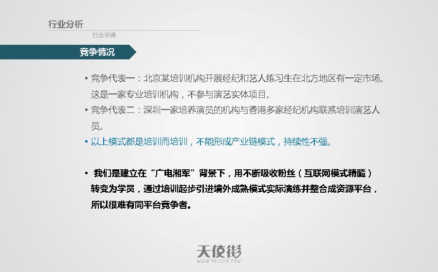 行业分析 行业尽调 竞争情况 • 竞争代表一：北京某培训机构开展经纪和艺人练习生在北方地区有一定市场。 这是一家专业培训机构，不参与演艺实体项目。 • 竞争代表二：深圳一家培养演员的机构与香港多家经纪机构联系培训演艺人 员。 • 以上模式都是培训而培训，不能形成产业链模式，持续性不强。 • 我们是建立在“广电湘军”背景下，用不断吸收粉丝（互联网模式精髓） 转变为学员，通过培训起步引进境外成熟模式实际演练并整合成资源平台，