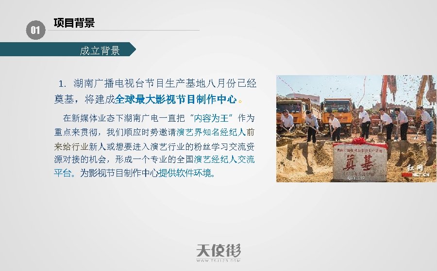 01 项目背景 成立背景 1. 湖南广播电视台节目生产基地八月份已经 奠基，将建成全球最大影视节目制作中心。 在新媒体业态下湖南广电一直把“内容为王”作为 重点来贯彻，我们顺应时势邀请演艺界知名经纪人前 来给行业新人或想要进入演艺行业的粉丝学习交流资 源对接的机会，形成一个专业的全国演艺经纪人交流 平台。为影视节目制作中心提供软件环境。 