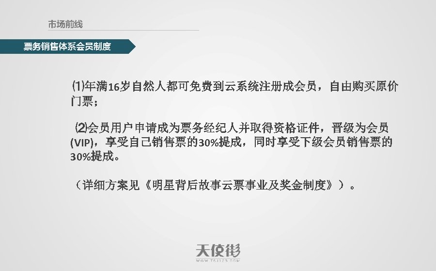 市场前线 票务销售体系会员制度 ⑴年满 16岁自然人都可免费到云系统注册成会员，自由购买原价 门票； ⑵会员用户申请成为票务经纪人并取得资格证件，晋级为会员 (VIP)，享受自己销售票的30%提成，同时享受下级会员销售票的 30%提成。 （详细方案见《明星背后故事云票事业及奖金制度》）。 