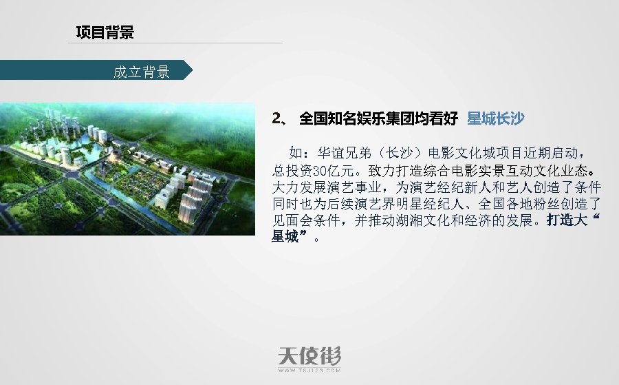 项目背景 成立背景 2、 全国知名娱乐集团均看好 星城长沙 如：华谊兄弟（长沙）电影文化城项目近期启动， 总投资30亿元。致力打造综合电影实景互动文化业态。 大力发展演艺事业，为演艺经纪新人和艺人创造了条件 同时也为后续演艺界明星经纪人、全国各地粉丝创造了 见面会条件，并推动湖湘文化和经济的发展。打造大“ 星城”。 