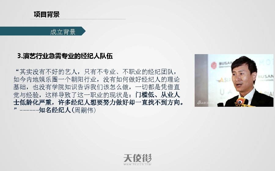 项目背景 成立背景 3. 演艺行业急需专业的经纪人队伍 “其实没有不好的艺人，只有不专业、不职业的经纪团队， 如今内地娱乐圈一个朝阳行业，没有如何做好经纪人的理论 基础，也没有学院知识告诉我们该怎么做，一切都是凭借直 觉与经验，这样导致了这一职业的现状是：门槛低、从业人 士低龄化严重，许多经纪人想要努力做好却一直找不到方向。 ”------知名经纪人(周嗣伟) 