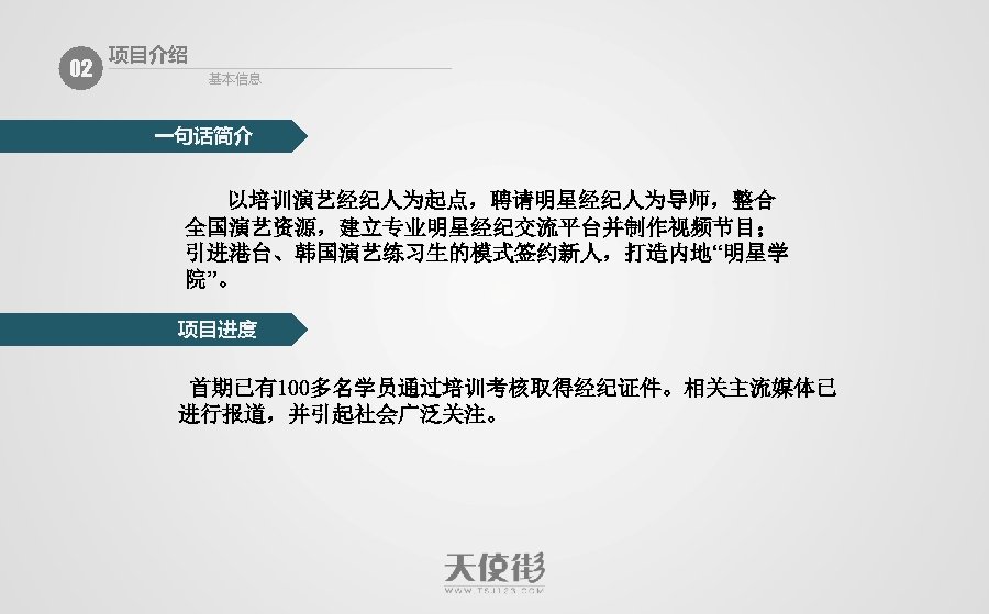 02 项目介绍 基本信息 一句话简介 以培训演艺经纪人为起点，聘请明星经纪人为导师，整合 全国演艺资源，建立专业明星经纪交流平台并制作视频节目； 引进港台、韩国演艺练习生的模式签约新人，打造内地“明星学 院”。 项目进度 首期已有100多名学员通过培训考核取得经纪证件。相关主流媒体已 进行报道，并引起社会广泛关注。 