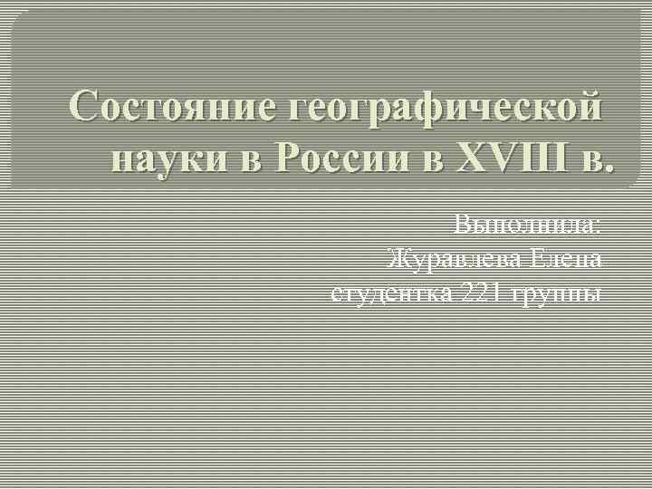 Состояние географической науки в России в XVIII в. Выполнила: Журавлева Елена студентка 221 группы