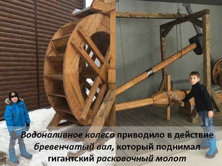 Водоналивное колесо приводило в действие бревенчатый вал, который поднимал гигантский расковочный молот 