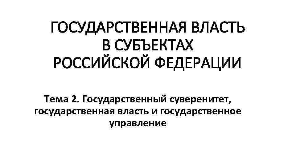 ГОСУДАРСТВЕННАЯ ВЛАСТЬ В СУБЪЕКТАХ РОССИЙСКОЙ ФЕДЕРАЦИИ Тема 2. Государственный суверенитет, государственная власть и государственное