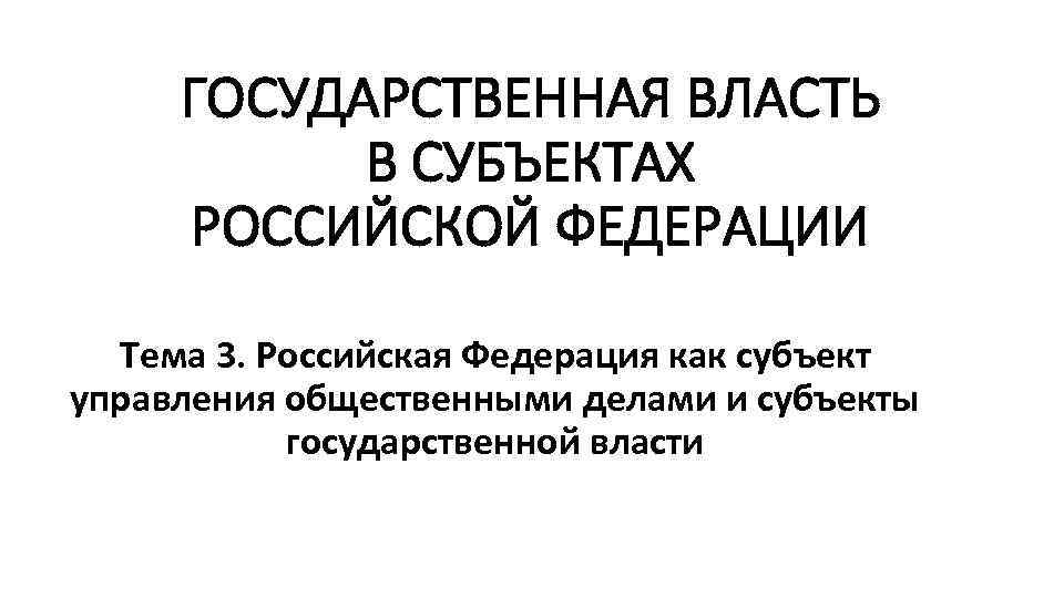 ГОСУДАРСТВЕННАЯ ВЛАСТЬ В СУБЪЕКТАХ РОССИЙСКОЙ ФЕДЕРАЦИИ Тема 3. Российская Федерация как субъект управления общественными