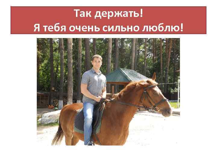 Так держать! Я тебя очень сильно люблю! 