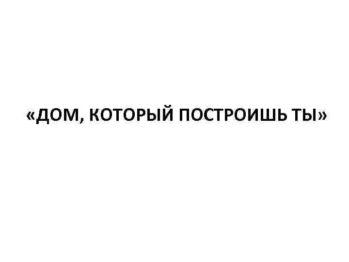  «ДОМ, КОТОРЫЙ ПОСТРОИШЬ ТЫ» 