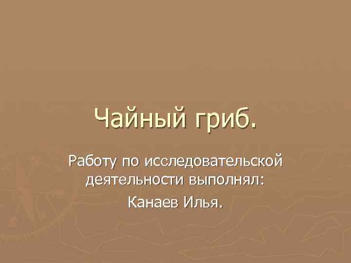 Чайный гриб. Работу по исследовательской деятельности выполнял: Канаев Илья. 