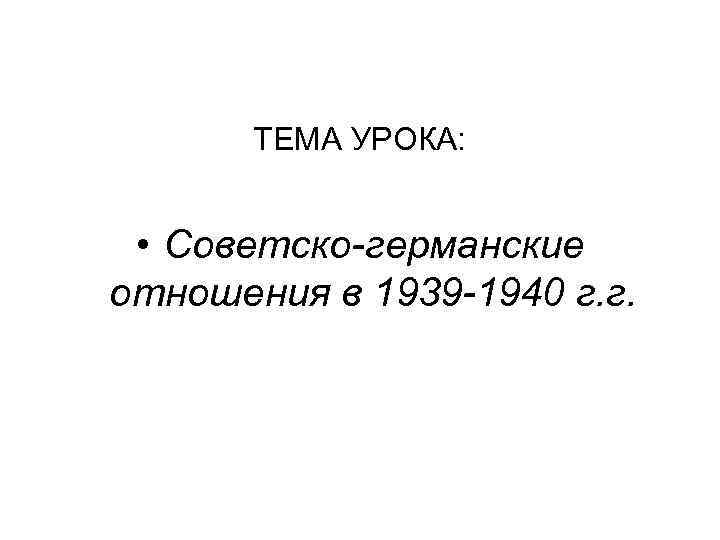 ТЕМА УРОКА: • Советско-германские отношения в 1939 -1940 г. г. 
