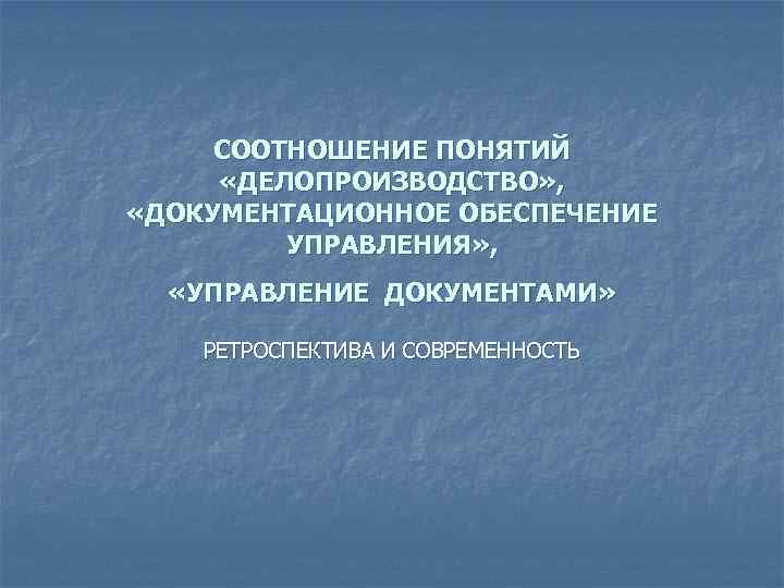 СООТНОШЕНИЕ ПОНЯТИЙ «ДЕЛОПРОИЗВОДСТВО» , «ДОКУМЕНТАЦИОННОЕ ОБЕСПЕЧЕНИЕ УПРАВЛЕНИЯ» , «УПРАВЛЕНИЕ ДОКУМЕНТАМИ» РЕТРОСПЕКТИВА И СОВРЕМЕННОСТЬ 