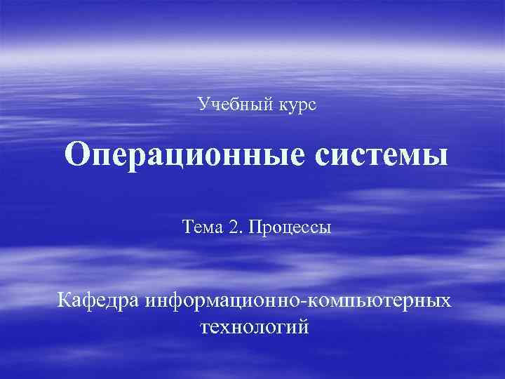 Учебный курс Операционные системы Тема 2. Процессы Кафедра информационно-компьютерных технологий 