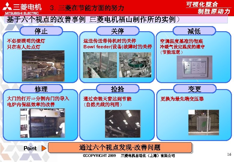 ３．三菱在节能方面的努力 基于六个视点的改善事例（ 三菱电机福山制作所的实例） 停止 不必要照明的熄灯 只在有人处点灯 修理 大门的打开⇒分割内门的导入 电炉内保温效率的改善 Point 减低 关停 运送传送带待机时的关停 Bowl