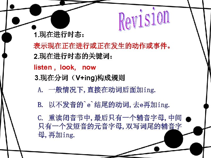 1. 现在进行时态： 表示现在正在进行或正在发生的动作或事件。 2. 现在进行时态的关键词： listen , look, now 3. 现在分词（V+ing)构成规则 A. 一般情况下, 直接在动词后面加ing.