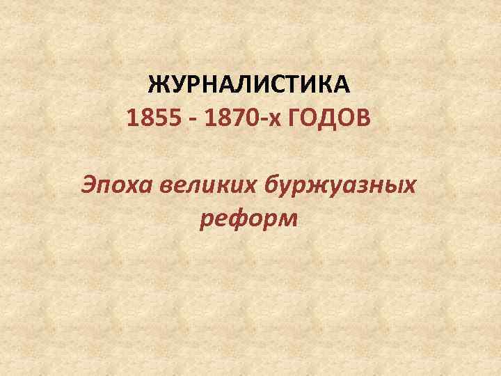 ЖУРНАЛИСТИКА 1855 - 1870 -х ГОДОВ Эпоха великих буржуазных реформ 