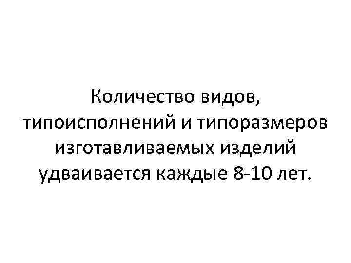 Количество видов, типоисполнений и типоразмеров изготавливаемых изделий удваивается каждые 8 -10 лет. 