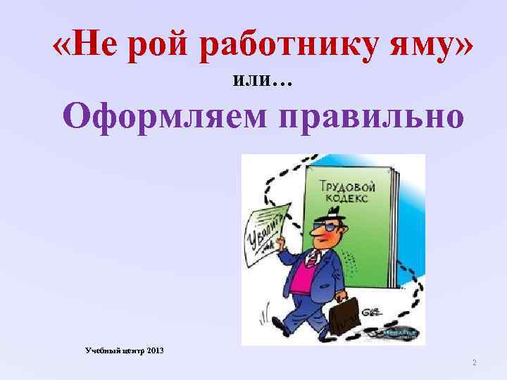  «Не рой работнику яму» или… Оформляем правильно Учебный центр 2013 2 