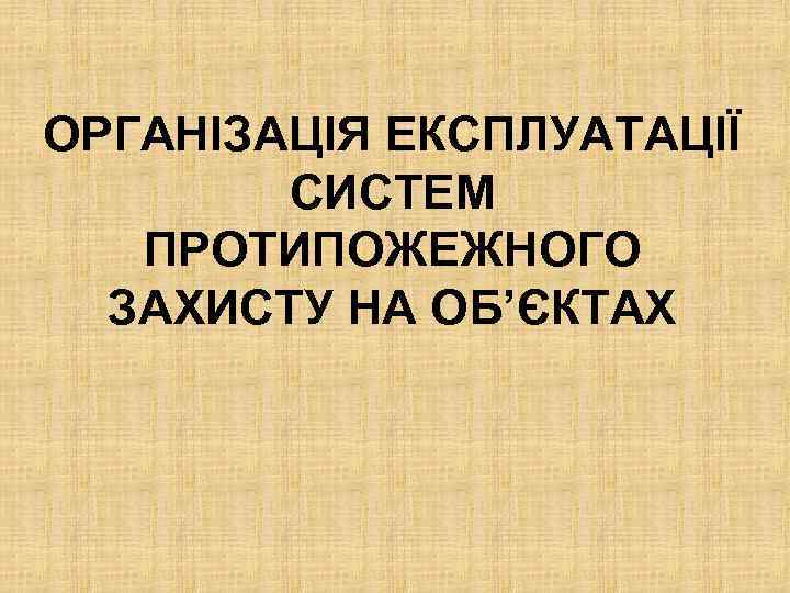 ОРГАНІЗАЦІЯ ЕКСПЛУАТАЦІЇ СИСТЕМ ПРОТИПОЖЕЖНОГО ЗАХИСТУ НА ОБ’ЄКТАХ 