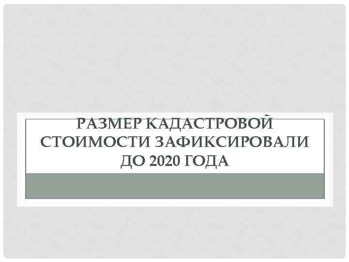 РАЗМЕР КАДАСТРОВОЙ СТОИМОСТИ ЗАФИКСИРОВАЛИ ДО 2020 ГОДА 