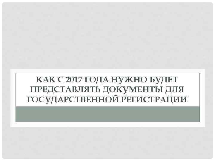 КАК С 2017 ГОДА НУЖНО БУДЕТ ПРЕДСТАВЛЯТЬ ДОКУМЕНТЫ ДЛЯ ГОСУДАРСТВЕННОЙ РЕГИСТРАЦИИ 