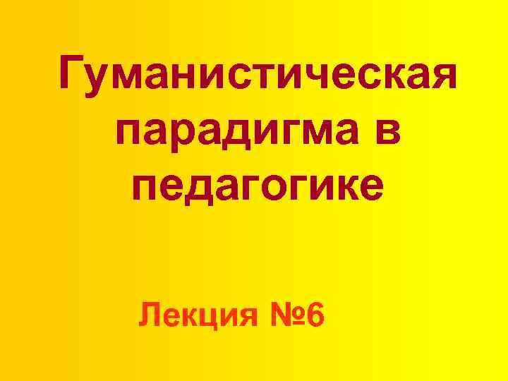 Гуманистическая парадигма в педагогике Лекция № 6 