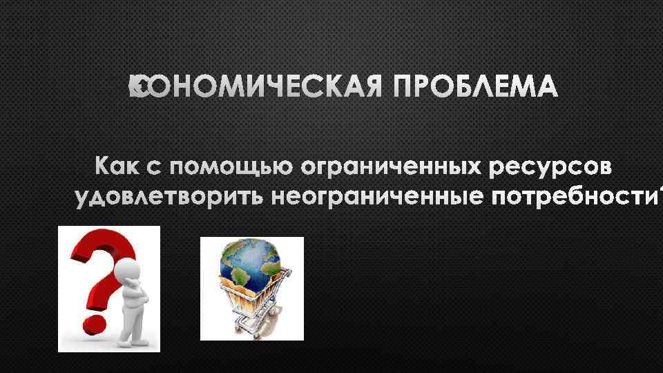 ЭКОНОМИЧЕСКАЯ ПРОБЛЕМА КАК С ПОМОЩЬЮ ОГРАНИЧЕННЫХ РЕСУРСОВ УДОВЛЕТВОРИТЬ НЕОГРАНИЧЕННЫЕ ПОТРЕБНОСТИ? 