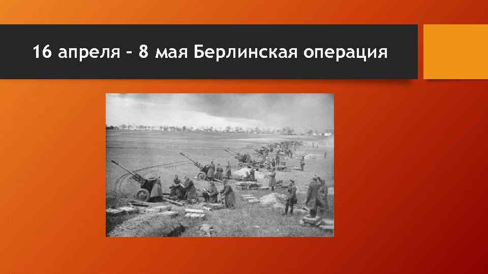 16 апреля – 8 мая Берлинская операция 