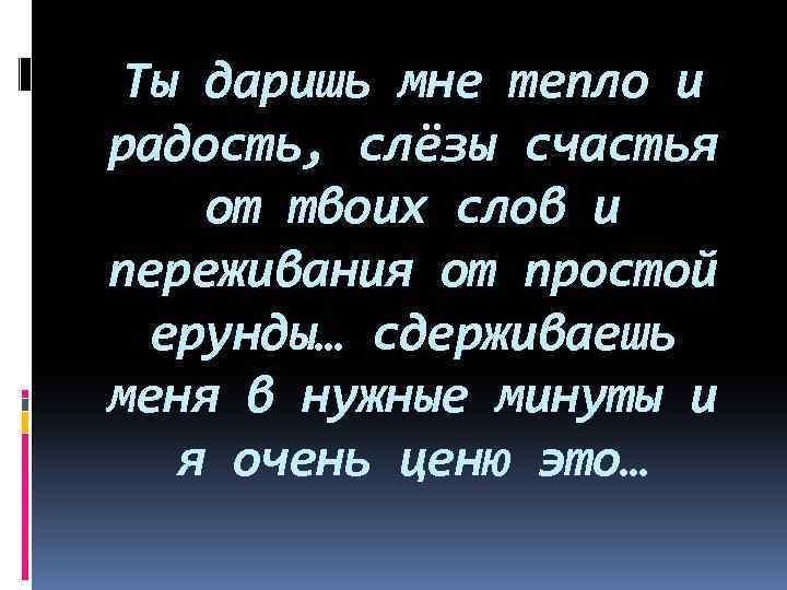 Ты даришь мне тепло и радость, слёзы счастья от твоих слов и переживания от