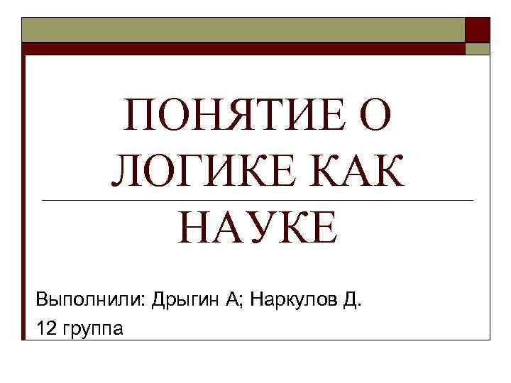 ПОНЯТИЕ О ЛОГИКЕ КАК НАУКЕ Выполнили: Дрыгин А; Наркулов Д. 12 группа 