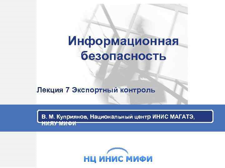 Информационная безопасность Лекция 7 Экспортный контроль В. М. Куприянов, Национальный центр ИНИС МАГАТЭ, НИЯУ