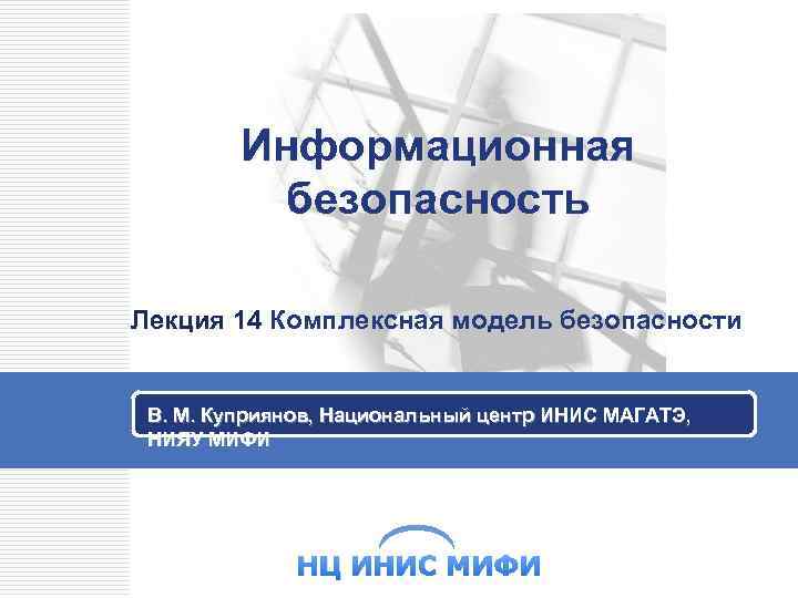 Информационная безопасность Лекция 14 Комплексная модель безопасности В. М. Куприянов, Национальный центр ИНИС МАГАТЭ,