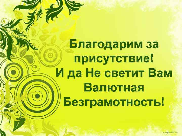 Благодарим за присутствие! И да Не светит Вам Валютная Безграмотность! 