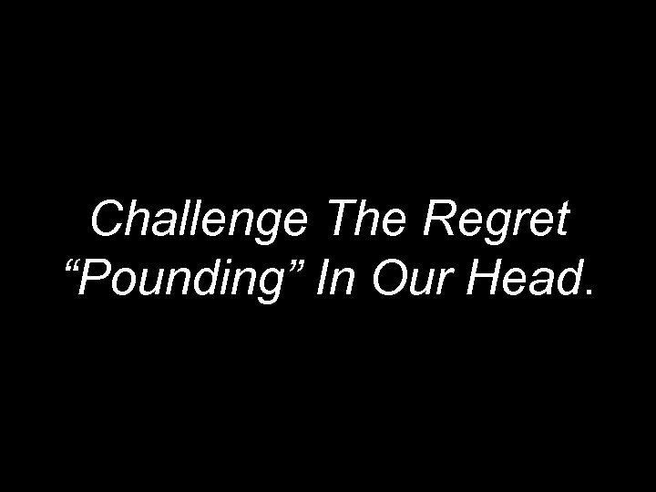 Challenge The Regret “Pounding” In Our Head. 