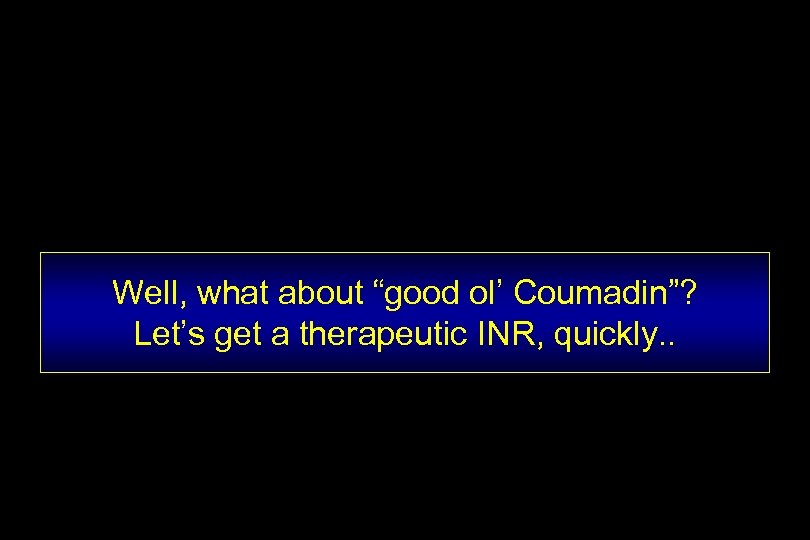 Well, what about “good ol’ Coumadin”? Let’s get a therapeutic INR, quickly. . 