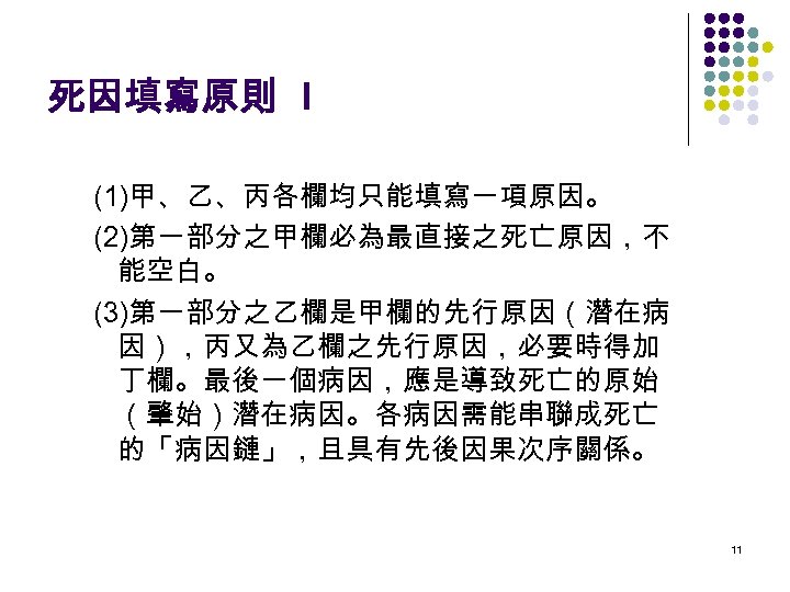 死因填寫原則 I (1)甲、乙、丙各欄均只能填寫一項原因。 (2)第一部分之甲欄必為最直接之死亡原因，不 能空白。 (3)第一部分之乙欄是甲欄的先行原因（潛在病 因），丙又為乙欄之先行原因，必要時得加 丁欄。最後一個病因，應是導致死亡的原始 （肇始）潛在病因。各病因需能串聯成死亡 的「病因鏈」，且具有先後因果次序關係。 11 