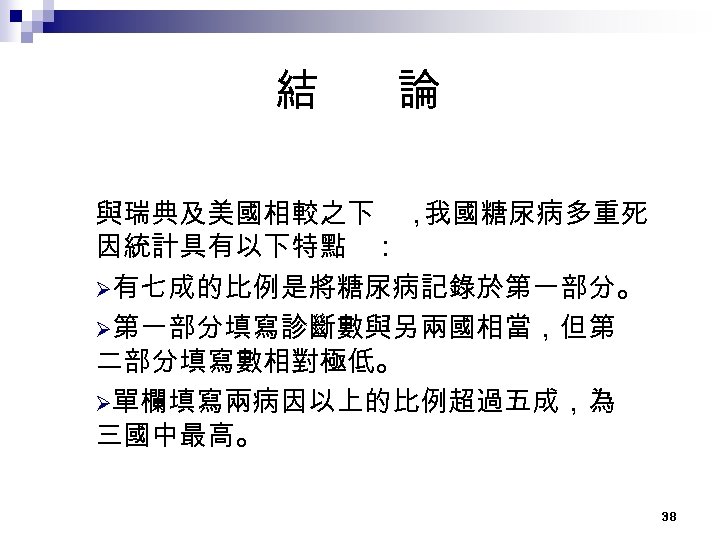 結 論 與瑞典及美國相較之下 ， 我國糖尿病多重死 因統計具有以下特點 ： Ø有七成的比例是將糖尿病記錄於第一部分。 Ø第一部分填寫診斷數與另兩國相當，但第 二部分填寫數相對極低。 Ø單欄填寫兩病因以上的比例超過五成，為 三國中最高。 38 